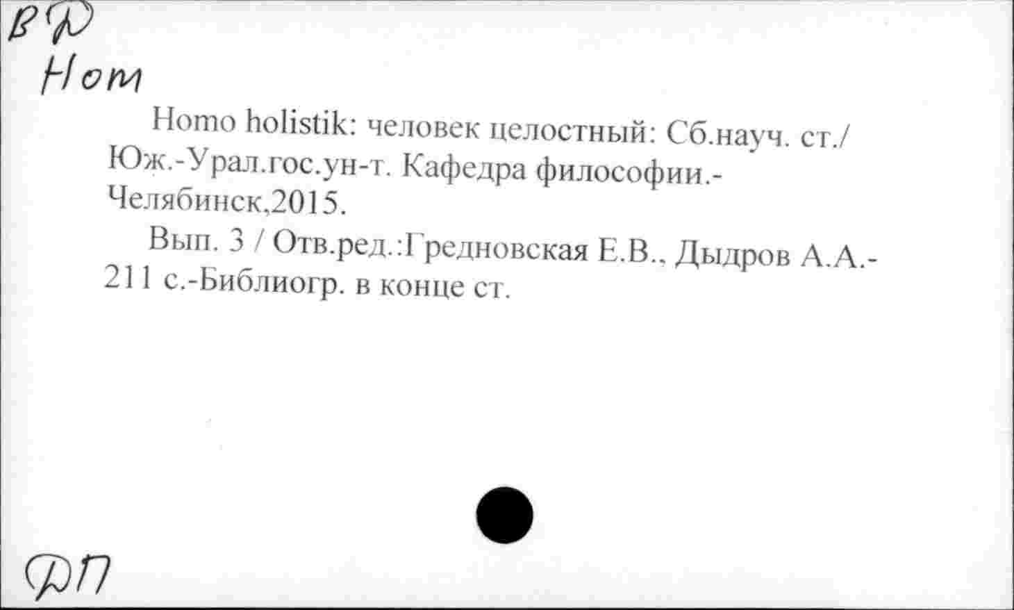 ﻿Ном
Homo holistik: человек целостный: Сб.науч. ст./ Юж.-Урал.гос.ун-т. Кафедра философии.-Челябинск,2015.
Вып. 3 / Отв.ред.:Гредновская Е.В., Дыдров А.А.-211 с.-Библиогр. в конце ст.